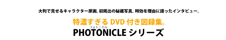 大判で見せるキャラクター原画。初掲出の秘蔵写真。時効を理由に語ったインタビュー。特濃すぎるDVD付き図録集。PHOTONICLE（フォトニクル）シリーズ